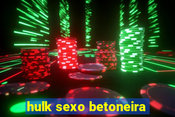 hulk sexo betoneira